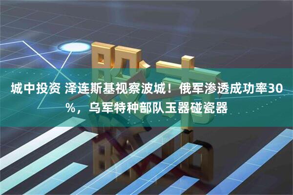 城中投资 泽连斯基视察波城！俄军渗透成功率30%，乌军特种部队玉器碰瓷器