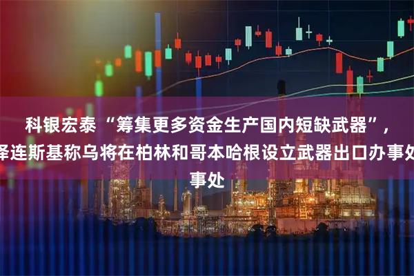 科银宏泰 “筹集更多资金生产国内短缺武器”，泽连斯基称乌将在柏林和哥本哈根设立武器出口办事处