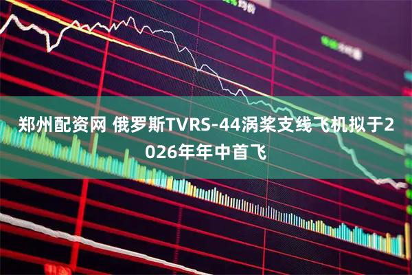 郑州配资网 俄罗斯TVRS-44涡桨支线飞机拟于2026年年中首飞
