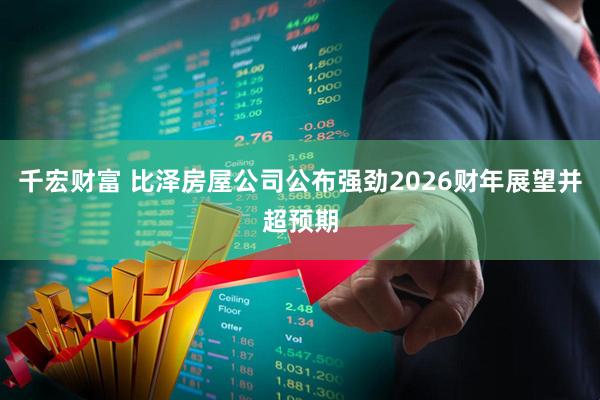 千宏财富 比泽房屋公司公布强劲2026财年展望并超预期