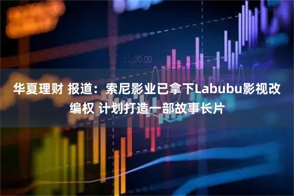 华夏理财 报道：索尼影业已拿下Labubu影视改编权 计划打造一部故事长片