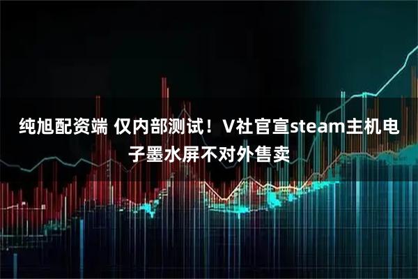 纯旭配资端 仅内部测试！V社官宣steam主机电子墨水屏不对外售卖