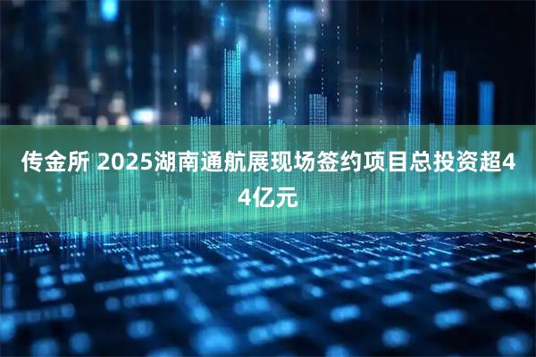 传金所 2025湖南通航展现场签约项目总投资超44亿元