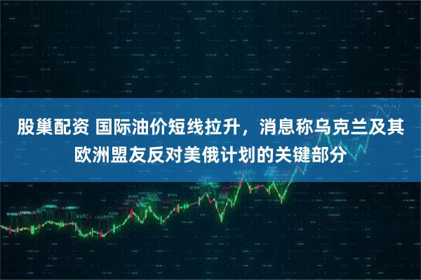 股巢配资 国际油价短线拉升，消息称乌克兰及其欧洲盟友反对美俄计划的关键部分