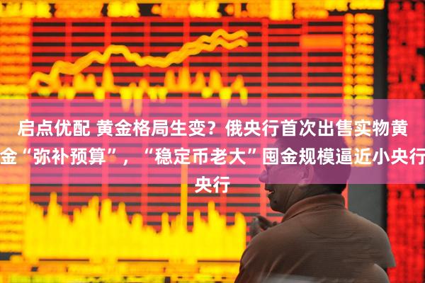 启点优配 黄金格局生变？俄央行首次出售实物黄金“弥补预算”，“稳定币老大”囤金规模逼近小央行