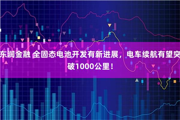 东润金融 全固态电池开发有新进展，电车续航有望突破1000公里！