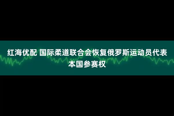 红海优配 国际柔道联合会恢复俄罗斯运动员代表本国参赛权