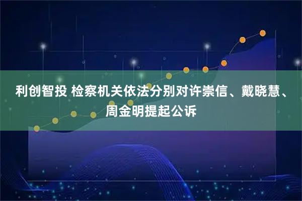 利创智投 检察机关依法分别对许崇信、戴晓慧、周金明提起公诉