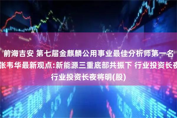 前海吉安 第七届金麒麟公用事业最佳分析师第一名长江证券张韦华最新观点:新能源三重底部共振下 行业投资长夜将明(股)