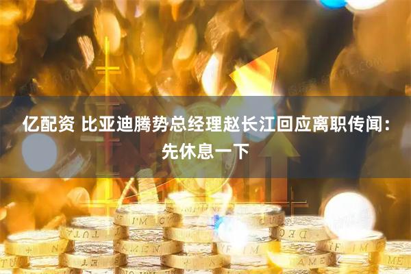 亿配资 比亚迪腾势总经理赵长江回应离职传闻：先休息一下