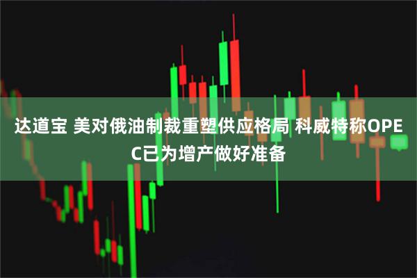 达道宝 美对俄油制裁重塑供应格局 科威特称OPEC已为增产做好准备