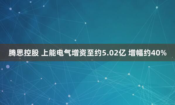 腾思控股 上能电气增资至约5.02亿 增幅约40%