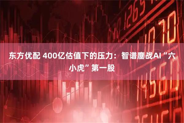 东方优配 400亿估值下的压力：智谱鏖战AI“六小虎”第一股