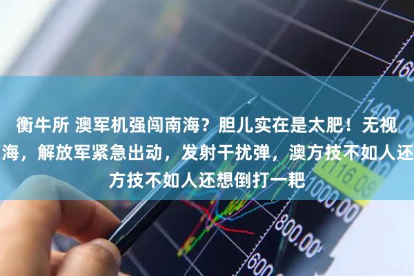 衡牛所 澳军机强闯南海？胆儿实在是太肥！无视警告再闯南海，解放军紧急出动，发射干扰弹，澳方技不如人还想倒打一耙
