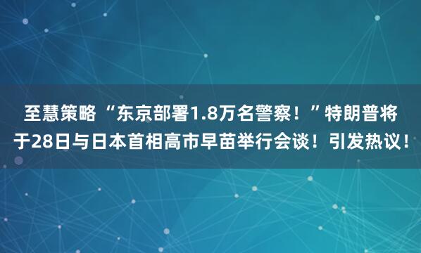 至慧策略 “东京部署1.8万名警察！”特朗普将于28日与日本首相高市早苗举行会谈！引发热议！