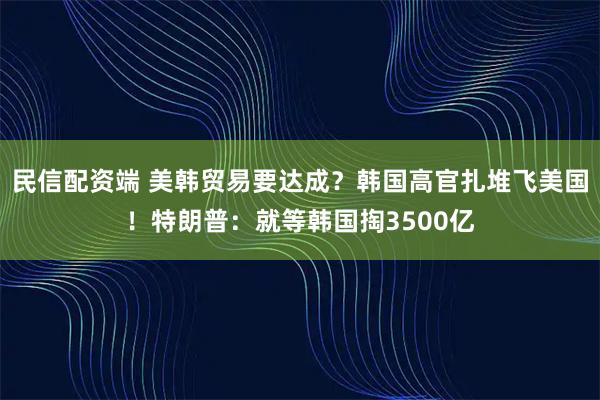 民信配资端 美韩贸易要达成？韩国高官扎堆飞美国！特朗普：就等韩国掏3500亿