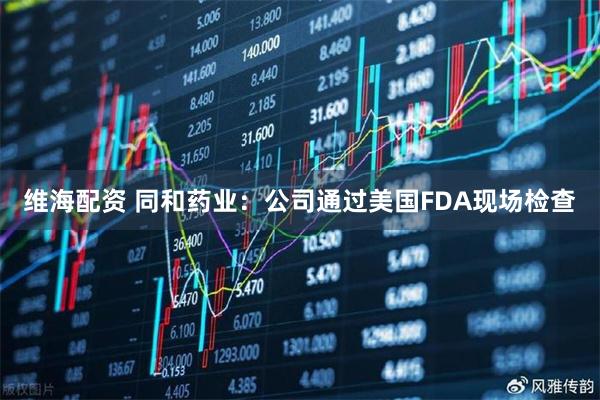 维海配资 同和药业：公司通过美国FDA现场检查