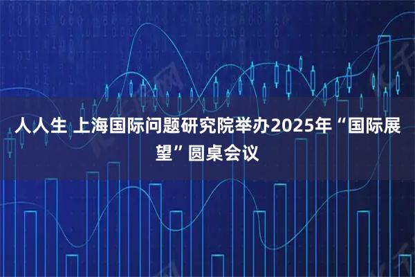 人人生 上海国际问题研究院举办2025年“国际展望”圆桌会议