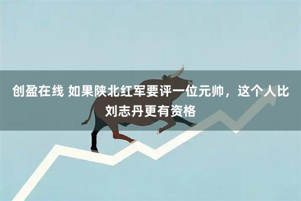 创盈在线 如果陕北红军要评一位元帅，这个人比刘志丹更有资格