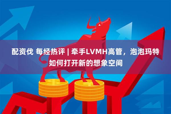 配资伐 每经热评 | 牵手LVMH高管,泡泡玛特如何打开新的想象空间