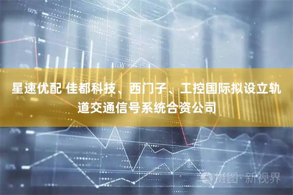 星速优配 佳都科技、西门子、工控国际拟设立轨道交通信号系统合资公司