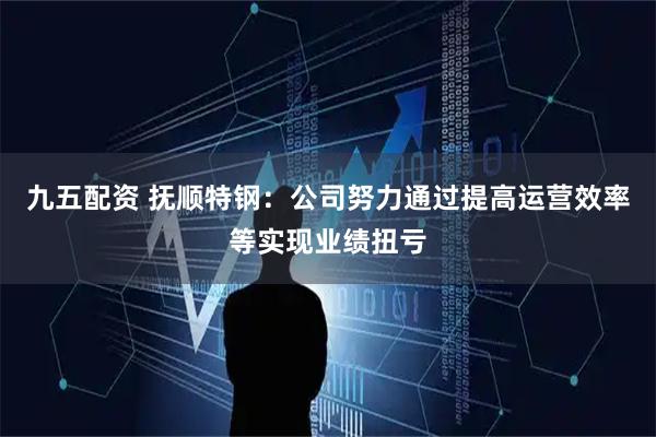 九五配资 抚顺特钢：公司努力通过提高运营效率等实现业绩扭亏