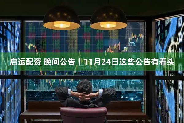 启运配资 晚间公告|11月24日这些公告有看头