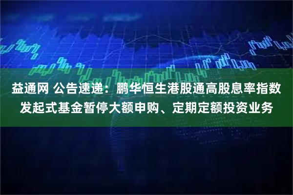 益通网 公告速递：鹏华恒生港股通高股息率指数发起式基金暂停大额申购、定期定额投资业务