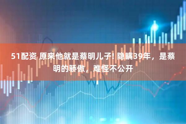 51配资 原来他就是蔡明儿子! 隐瞒39年，是蔡明的骄傲，难怪不公开