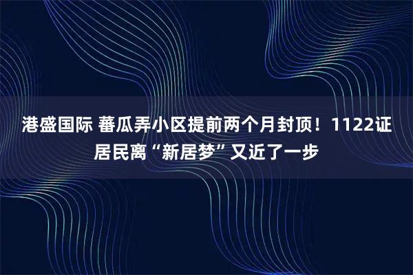 港盛国际 蕃瓜弄小区提前两个月封顶！1122证居民离“新居梦”又近了一步