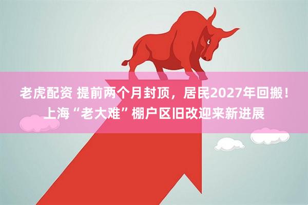 老虎配资 提前两个月封顶，居民2027年回搬！上海“老大难”棚户区旧改迎来新进展