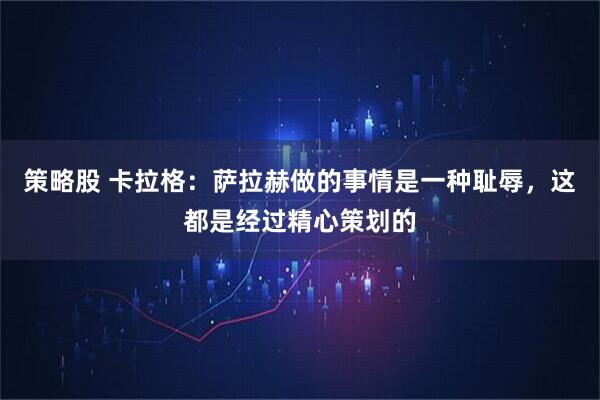 策略股 卡拉格：萨拉赫做的事情是一种耻辱，这都是经过精心策划的