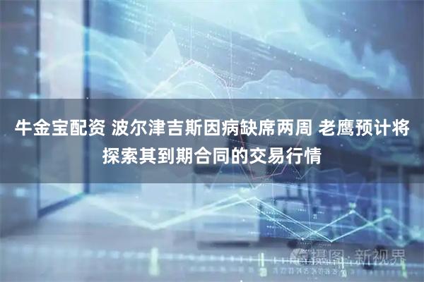 牛金宝配资 波尔津吉斯因病缺席两周 老鹰预计将探索其到期合同的交易行情