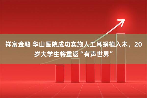 祥富金融 华山医院成功实施人工耳蜗植入术，20岁大学生将重返“有声世界”