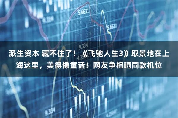 派生资本 藏不住了！《飞驰人生3》取景地在上海这里，美得像童话！网友争相晒同款机位