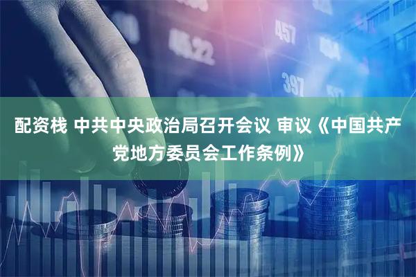 配资栈 中共中央政治局召开会议 审议《中国共产党地方委员会工作条例》