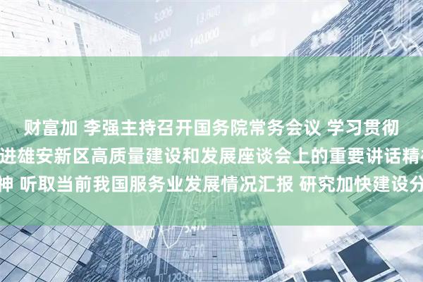 财富加 李强主持召开国务院常务会议 学习贯彻习近平总书记在深入推进雄安新区高质量建设和发展座谈会上的重要讲话精神 听取当前我国服务业发展情况汇报 研究加快建设分级诊疗体系有关政策措施